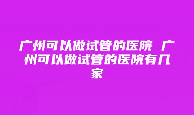 广州可以做试管的医院 广州可以做试管的医院有几家