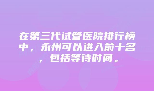 在第三代试管医院排行榜中，永州可以进入前十名，包括等待时间。