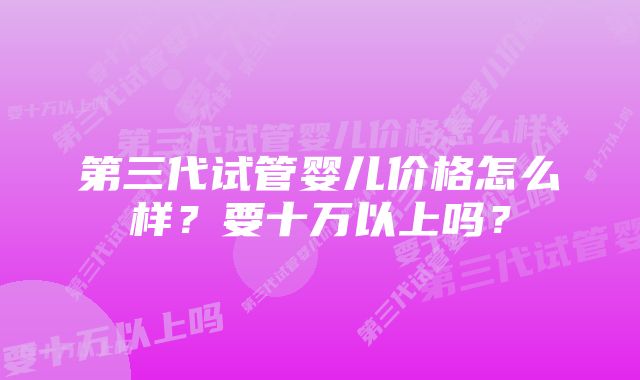 第三代试管婴儿价格怎么样？要十万以上吗？