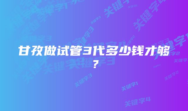 甘孜做试管3代多少钱才够？