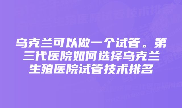 乌克兰可以做一个试管。第三代医院如何选择乌克兰生殖医院试管技术排名