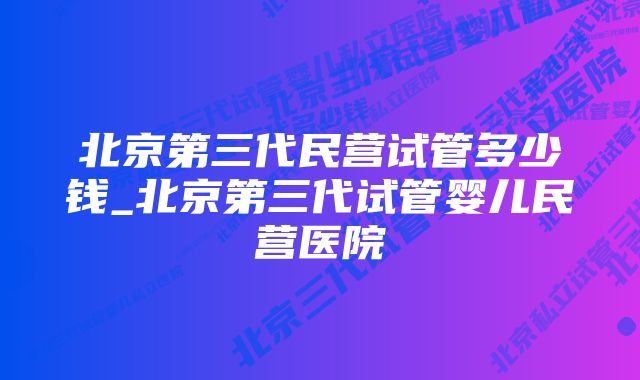 北京第三代民营试管多少钱_北京第三代试管婴儿民营医院