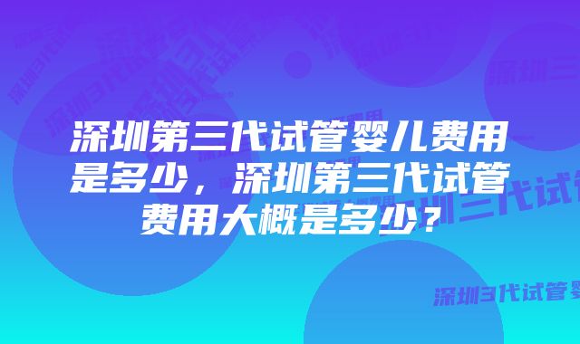 深圳第三代试管婴儿费用是多少，深圳第三代试管费用大概是多少？