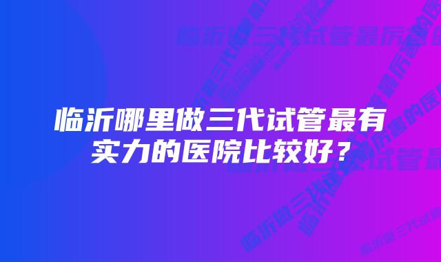 临沂哪里做三代试管最有实力的医院比较好？