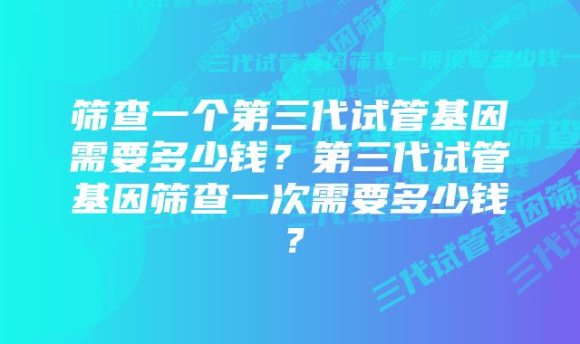 筛查一个第三代试管基因需要多少钱？第三代试管基因筛查一次需要多少钱？