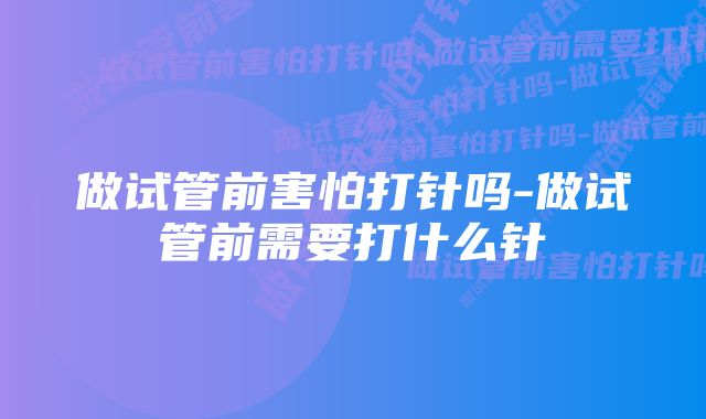 做试管前害怕打针吗-做试管前需要打什么针