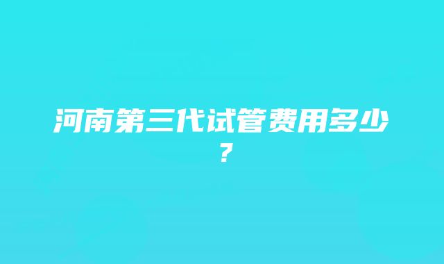 河南第三代试管费用多少？