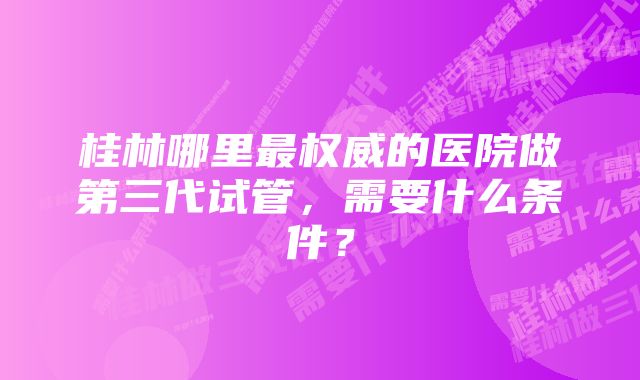 桂林哪里最权威的医院做第三代试管，需要什么条件？