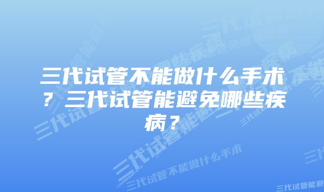 三代试管不能做什么手术？三代试管能避免哪些疾病？