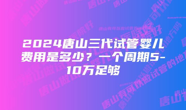 2024唐山三代试管婴儿费用是多少？一个周期5-10万足够