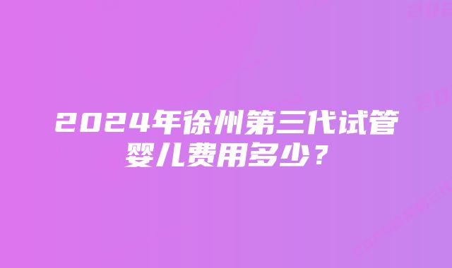 2024年徐州第三代试管婴儿费用多少？