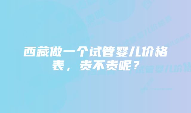 西藏做一个试管婴儿价格表，贵不贵呢？