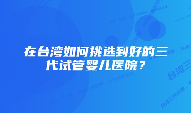 在台湾如何挑选到好的三代试管婴儿医院？