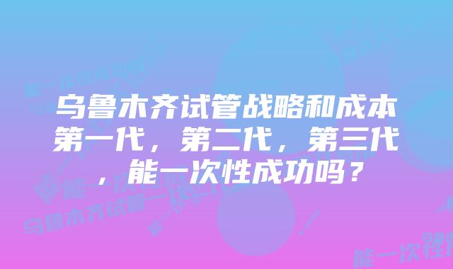 乌鲁木齐试管战略和成本第一代，第二代，第三代，能一次性成功吗？