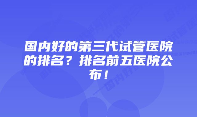 国内好的第三代试管医院的排名？排名前五医院公布！