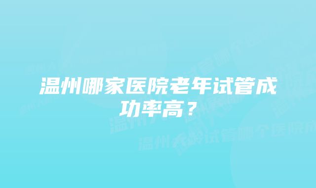 温州哪家医院老年试管成功率高？