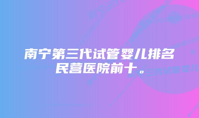 南宁第三代试管婴儿排名民营医院前十。