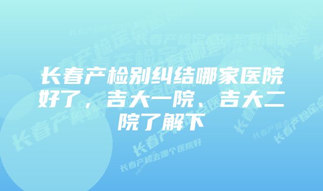 长春产检别纠结哪家医院好了，吉大一院、吉大二院了解下