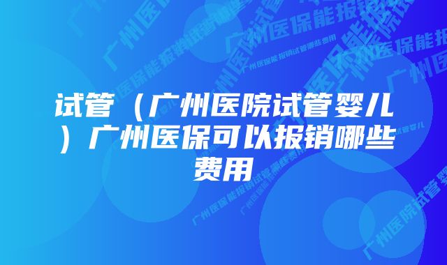 试管（广州医院试管婴儿）广州医保可以报销哪些费用