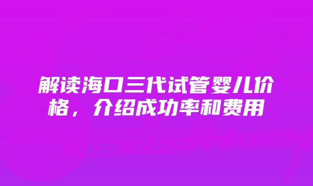 解读海口三代试管婴儿价格，介绍成功率和费用