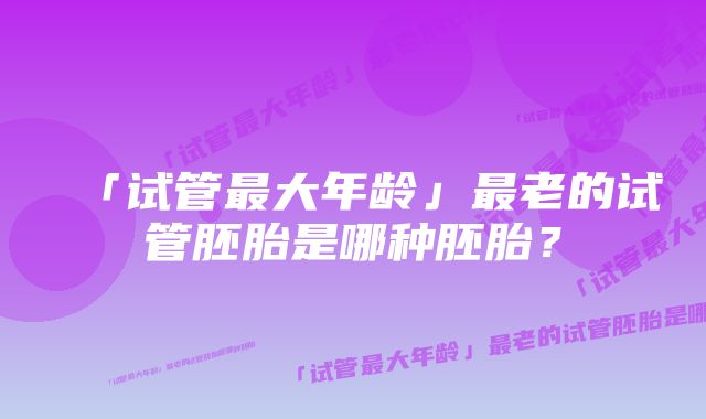 「试管最大年龄」最老的试管胚胎是哪种胚胎？