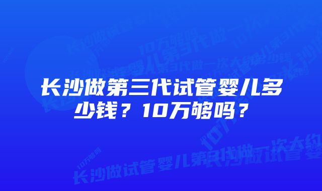 长沙做第三代试管婴儿多少钱？10万够吗？