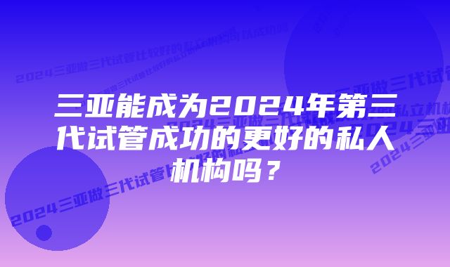 三亚能成为2024年第三代试管成功的更好的私人机构吗？