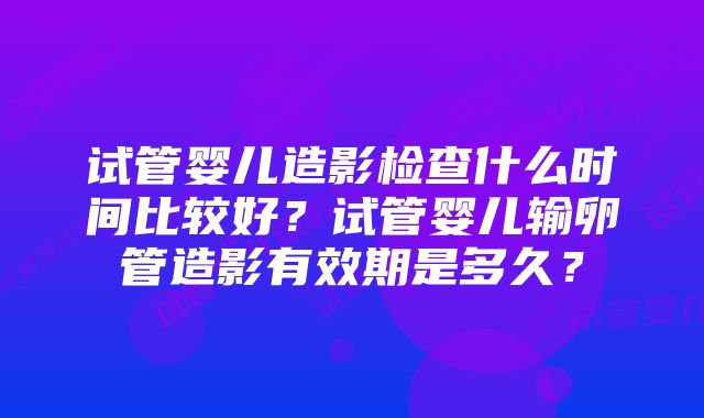 试管婴儿造影检查什么时间比较好？试管婴儿输卵管造影有效期是多久？