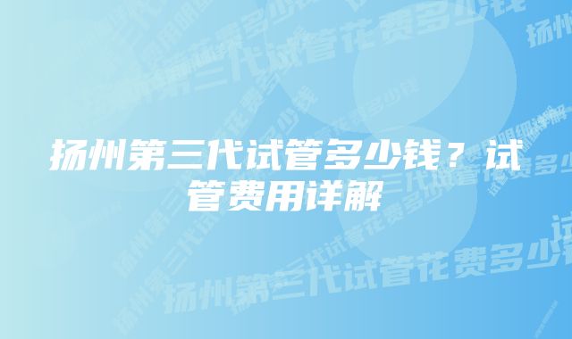 扬州第三代试管多少钱？试管费用详解