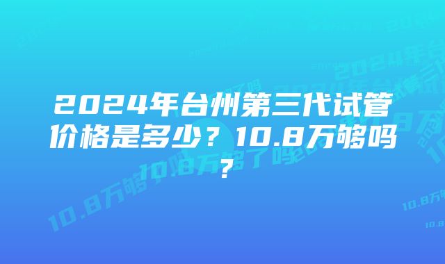 2024年台州第三代试管价格是多少？10.8万够吗？