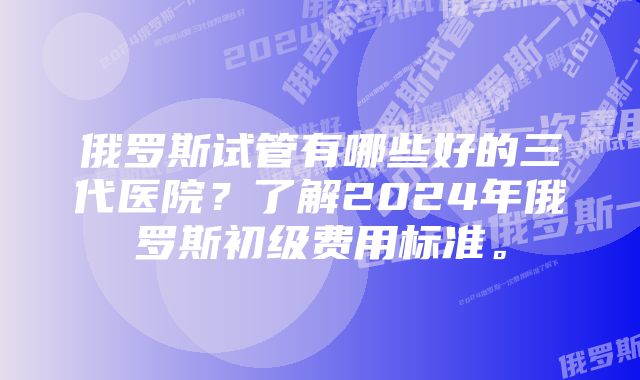 俄罗斯试管有哪些好的三代医院？了解2024年俄罗斯初级费用标准。