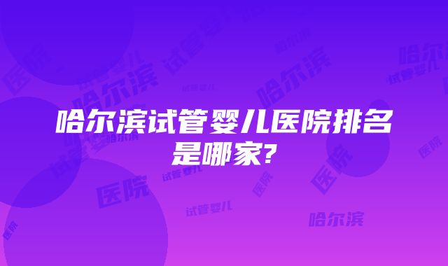 哈尔滨试管婴儿医院排名是哪家?