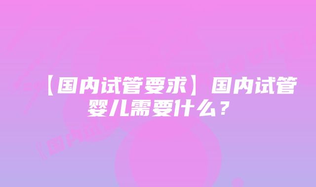 【国内试管要求】国内试管婴儿需要什么？