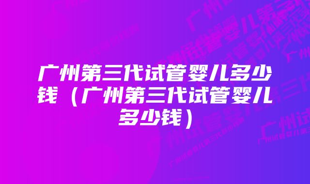 广州第三代试管婴儿多少钱（广州第三代试管婴儿多少钱）