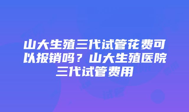 山大生殖三代试管花费可以报销吗？山大生殖医院三代试管费用