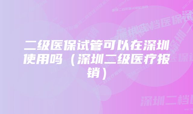 二级医保试管可以在深圳使用吗（深圳二级医疗报销）