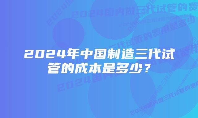 2024年中国制造三代试管的成本是多少？