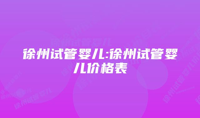 徐州试管婴儿:徐州试管婴儿价格表