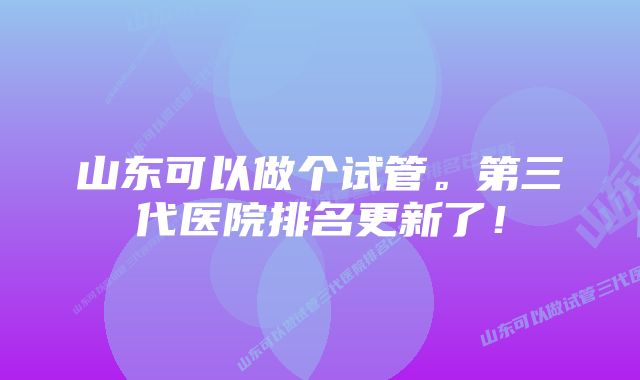 山东可以做个试管。第三代医院排名更新了！