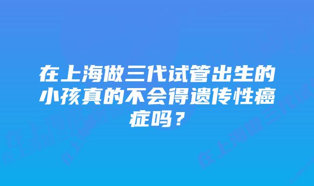 在上海做三代试管出生的小孩真的不会得遗传性癌症吗？