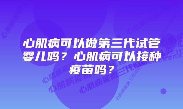 心肌病可以做第三代试管婴儿吗？心肌病可以接种疫苗吗？