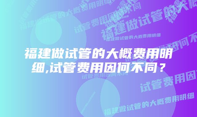 福建做试管的大概费用明细,试管费用因何不同？