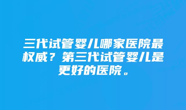 三代试管婴儿哪家医院最权威？第三代试管婴儿是更好的医院。