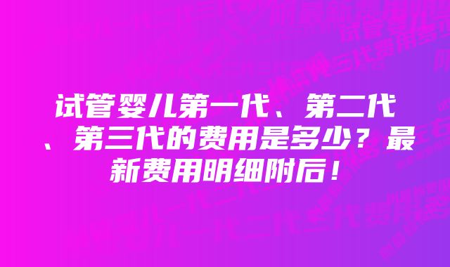 试管婴儿第一代、第二代、第三代的费用是多少？最新费用明细附后！