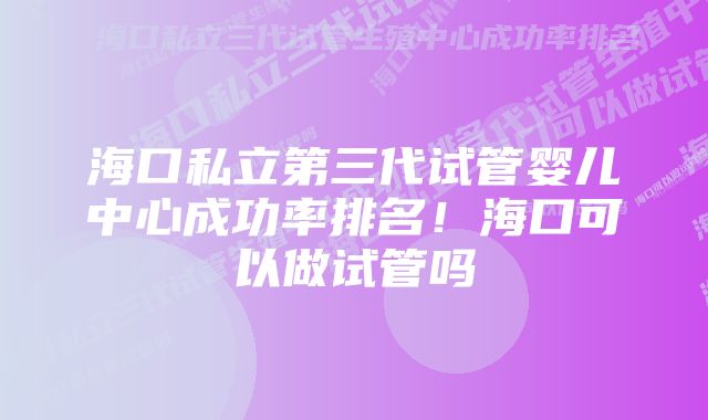 海口私立第三代试管婴儿中心成功率排名！海口可以做试管吗