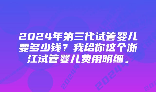 2024年第三代试管婴儿要多少钱？我给你这个浙江试管婴儿费用明细。