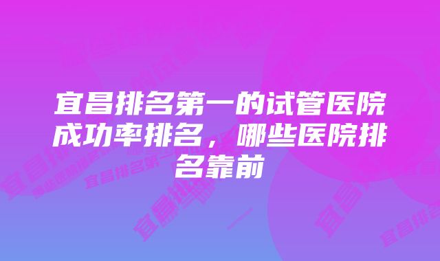 宜昌排名第一的试管医院成功率排名，哪些医院排名靠前