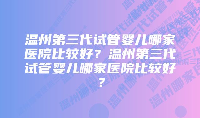 温州第三代试管婴儿哪家医院比较好？温州第三代试管婴儿哪家医院比较好？