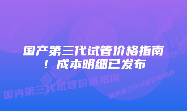 国产第三代试管价格指南！成本明细已发布