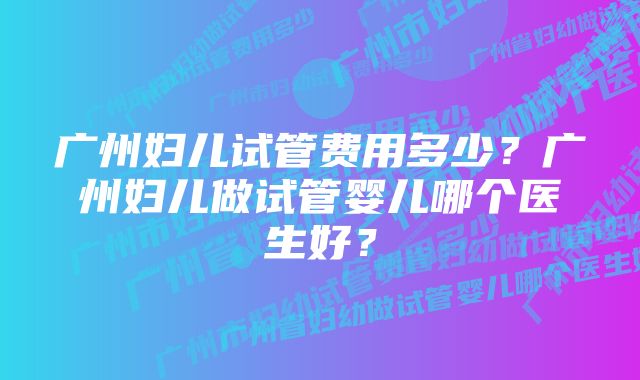 广州妇儿试管费用多少？广州妇儿做试管婴儿哪个医生好？